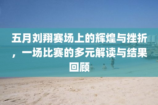 五月刘翔赛场上的辉煌与挫折，一场比赛的多元解读与结果回顾