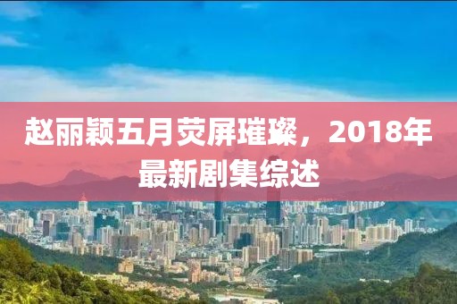 赵丽颖五月荧屏璀璨，2018年最新剧集综述
