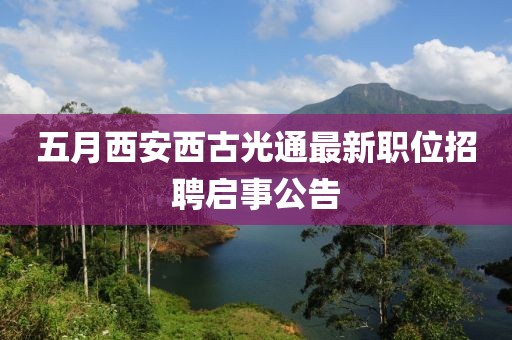 五月西安西古光通最新职位招聘启事公告