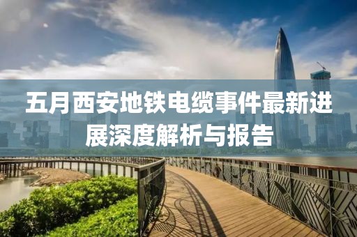 五月西安地铁电缆事件最新进展深度解析与报告
