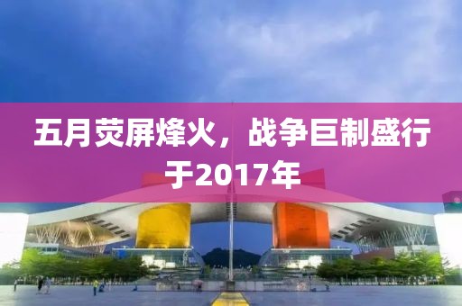 五月荧屏烽火，战争巨制盛行于2017年
