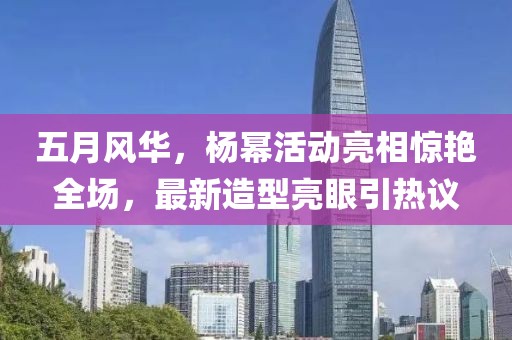 五月风华，杨幂活动亮相惊艳全场，最新造型亮眼引热议