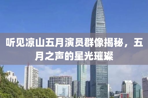 听见凉山五月演员群像揭秘，五月之声的星光璀璨