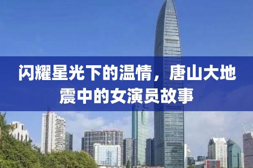 闪耀星光下的温情，唐山大地震中的女演员故事