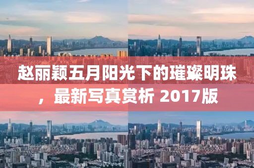赵丽颖五月阳光下的璀璨明珠，最新写真赏析 2017版