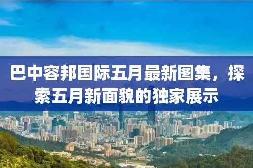 巴中容邦国际五月最新图集，探索五月新面貌的独家展示