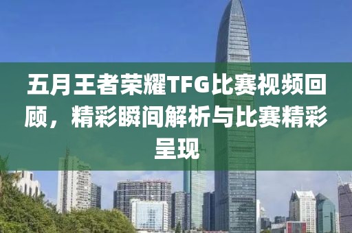 五月王者荣耀TFG比赛视频回顾，精彩瞬间解析与比赛精彩呈现