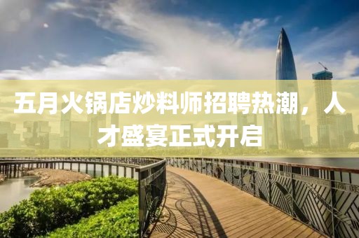 五月火锅店炒料师招聘热潮，人才盛宴正式开启
