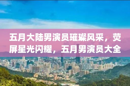 五月大陆男演员璀璨风采，荧屏星光闪耀，五月男演员大全
