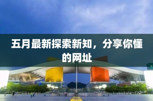 五月最新探索新知，分享你懂的网址