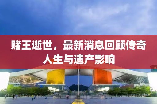 赌王逝世，最新消息回顾传奇人生与遗产影响