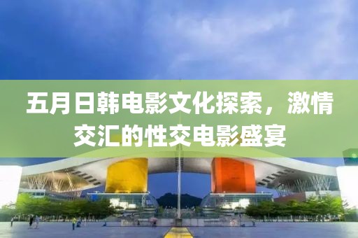 五月日韩电影文化探索，激情交汇的性交电影盛宴