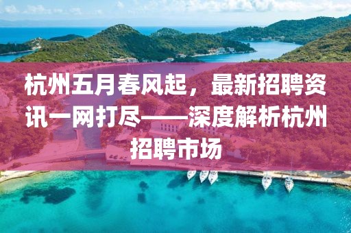 杭州五月春风起，最新招聘资讯一网打尽——深度解析杭州招聘市场