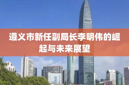 遵义市新任副局长李明伟的崛起与未来展望