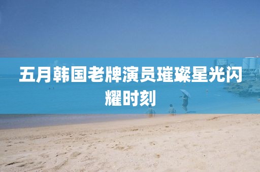 五月韩国老牌演员璀璨星光闪耀时刻