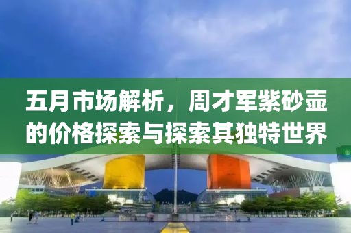 五月市场解析，周才军紫砂壶的价格探索与探索其独特世界