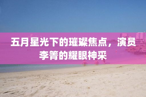 五月星光下的璀璨焦点，演员李箐的耀眼神采