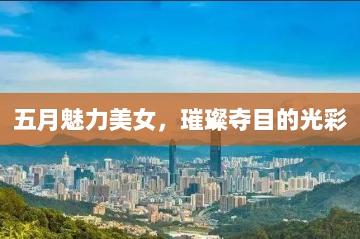 五月魅力美女，璀璨夺目的光彩