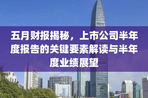 五月财报揭秘，上市公司半年度报告的关键要素解读与半年度业绩展望