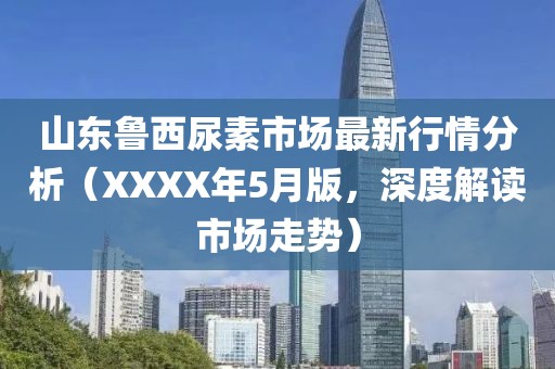 山东鲁西尿素市场最新行情分析（XXXX年5月版，深度解读市场走势）