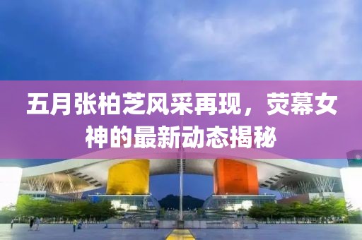 五月张柏芝风采再现，荧幕女神的最新动态揭秘