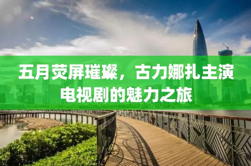 五月荧屏璀璨，古力娜扎主演电视剧的魅力之旅