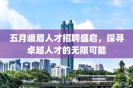 五月峨眉人才招聘盛启，探寻卓越人才的无限可能