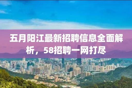 五月阳江最新招聘信息全面解析，58招聘一网打尽