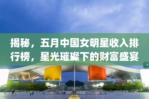 揭秘，五月中国女明星收入排行榜，星光璀璨下的财富盛宴