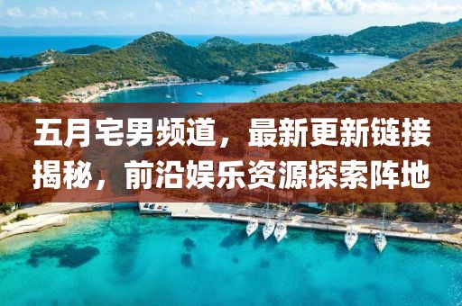 五月宅男频道，最新更新链接揭秘，前沿娱乐资源探索阵地