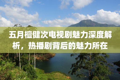 五月檀健次电视剧魅力深度解析，热播剧背后的魅力所在