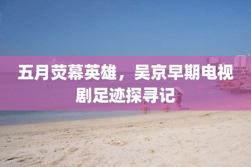 五月荧幕英雄，吴京早期电视剧足迹探寻记
