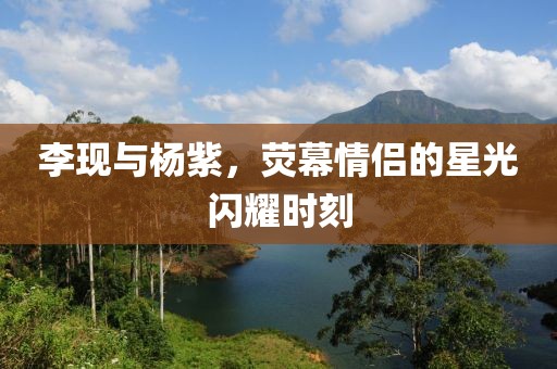 李现与杨紫，荧幕情侣的星光闪耀时刻
