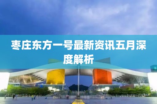 枣庄东方一号最新资讯五月深度解析