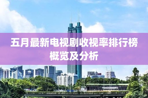 五月最新电视剧收视率排行榜概览及分析