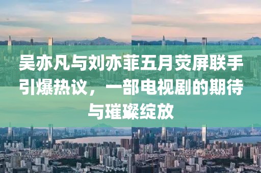 吴亦凡与刘亦菲五月荧屏联手引爆热议，一部电视剧的期待与璀璨绽放