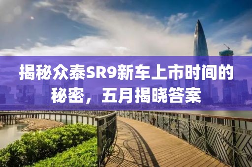 揭秘众泰SR9新车上市时间的秘密，五月揭晓答案