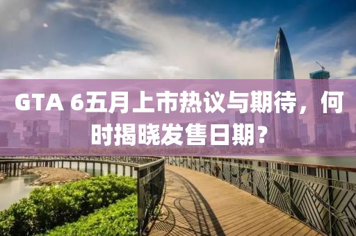 GTA 6五月上市热议与期待，何时揭晓发售日期？