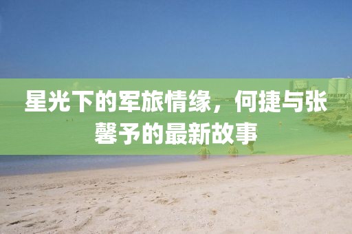 星光下的军旅情缘，何捷与张馨予的最新故事