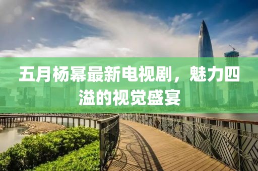 五月杨幂最新电视剧，魅力四溢的视觉盛宴