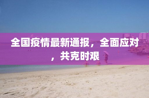 全国疫情最新通报，全面应对，共克时艰