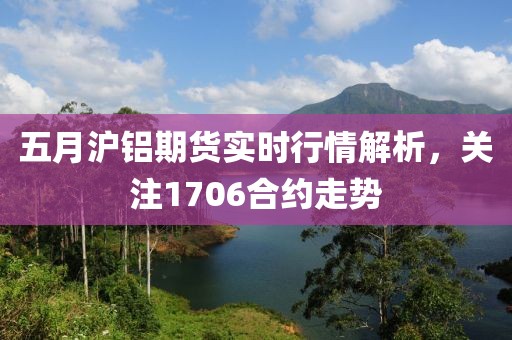 五月沪铝期货实时行情解析，关注1706合约走势