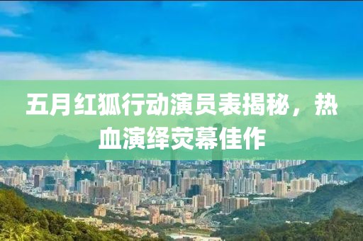五月红狐行动演员表揭秘，热血演绎荧幕佳作