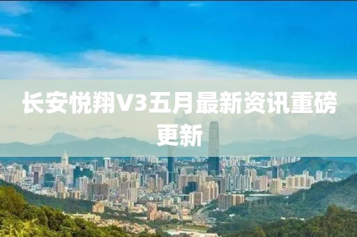 长安悦翔V3五月最新资讯重磅更新