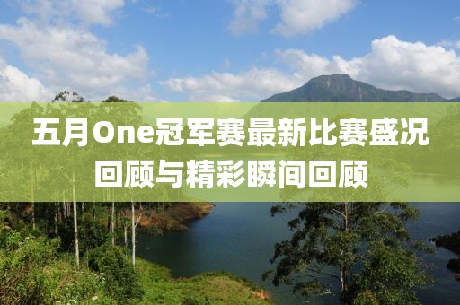 五月One冠军赛最新比赛盛况回顾与精彩瞬间回顾