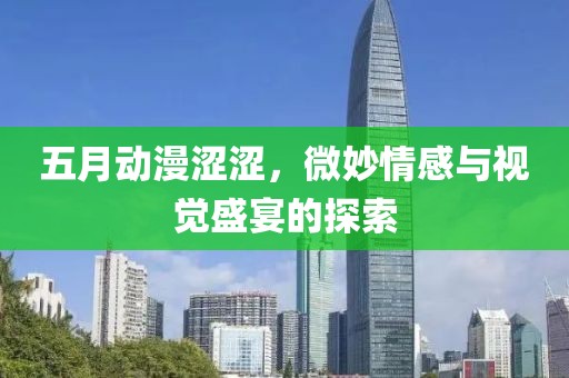 五月动漫涩涩，微妙情感与视觉盛宴的探索