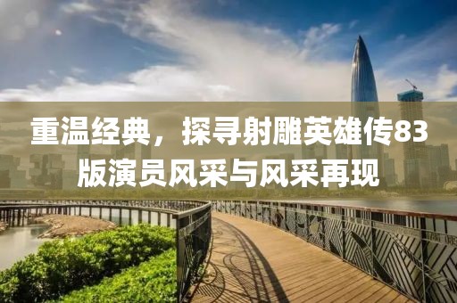 重温经典，探寻射雕英雄传83版演员风采与风采再现