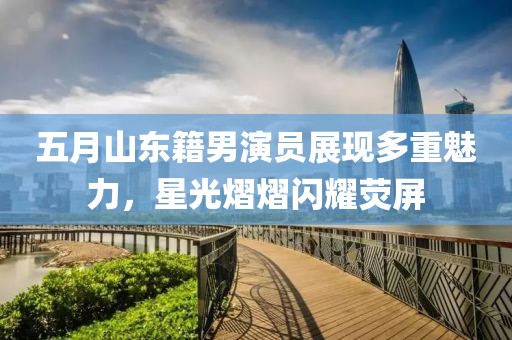 五月山东籍男演员展现多重魅力，星光熠熠闪耀荧屏