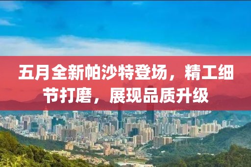 五月全新帕沙特登场，精工细节打磨，展现品质升级