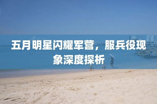 五月明星闪耀军营，服兵役现象深度探析